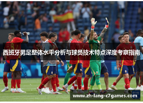 西班牙男足整体水平分析与球员技术特点深度考察指南 西班牙男足整体水平分析与球员技术特点深度考察指南