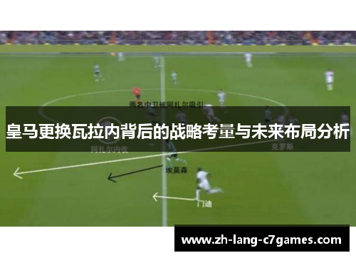 皇马更换瓦拉内背后的战略考量与未来布局分析