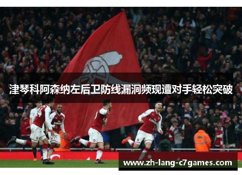 津琴科阿森纳左后卫防线漏洞频现遭对手轻松突破